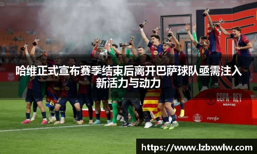 哈维正式宣布赛季结束后离开巴萨球队亟需注入新活力与动力