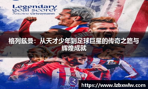 格列兹曼：从天才少年到足球巨星的传奇之路与辉煌成就
